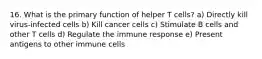 16. What is the primary function of helper T cells? a) Directly kill virus-infected cells b) Kill cancer cells c) Stimulate B cells and other T cells d) Regulate the immune response e) Present antigens to other immune cells