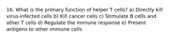 16. What is the primary function of helper T cells? a) Directly kill virus-infected cells b) Kill cancer cells c) Stimulate B cells and other T cells d) Regulate the immune response e) Present antigens to other immune cells