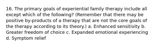 16. The primary goals of experiential family therapy include all except which of the following? (Remember that there may be positive by-products of a therapy that are not the core goals of the therapy according to its theory.) a. Enhanced sensitivity b. Greater freedom of choice c. Expanded emotional experiencing d. Symptom relief