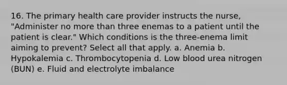 16. The primary health care provider instructs the nurse, "Administer no more than three enemas to a patient until the patient is clear." Which conditions is the three-enema limit aiming to prevent? Select all that apply. a. Anemia b. Hypokalemia c. Thrombocytopenia d. Low blood urea nitrogen (BUN) e. Fluid and electrolyte imbalance