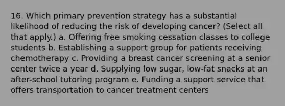 16. Which primary prevention strategy has a substantial likelihood of reducing the risk of developing cancer? (Select all that apply.) a. Offering free smoking cessation classes to college students b. Establishing a support group for patients receiving chemotherapy c. Providing a breast cancer screening at a senior center twice a year d. Supplying low sugar, low-fat snacks at an after-school tutoring program e. Funding a support service that offers transportation to cancer treatment centers