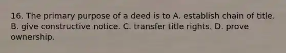 16. The primary purpose of a deed is to A. establish chain of title. B. give constructive notice. C. transfer title rights. D. prove ownership.