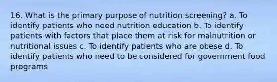 16. What is the primary purpose of nutrition screening? a. To identify patients who need nutrition education b. To identify patients with factors that place them at risk for malnutrition or nutritional issues c. To identify patients who are obese d. To identify patients who need to be considered for government food programs