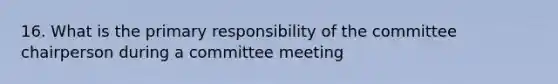 16. What is the primary responsibility of the committee chairperson during a committee meeting