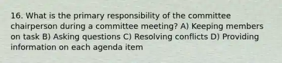 16. What is the primary responsibility of the committee chairperson during a committee meeting? A) Keeping members on task B) <a href='https://www.questionai.com/knowledge/kcqzz1sAJu-asking-questions' class='anchor-knowledge'>asking questions</a> C) Resolving conflicts D) Providing information on each agenda item