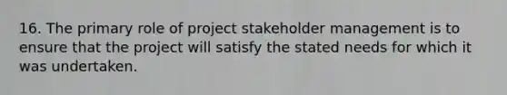 16. The primary role of project stakeholder management is to ensure that the project will satisfy the stated needs for which it was undertaken.