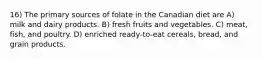 16) The primary sources of folate in the Canadian diet are A) milk and dairy products. B) fresh fruits and vegetables. C) meat, fish, and poultry. D) enriched ready-to-eat cereals, bread, and grain products.