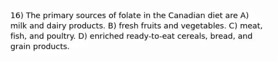 16) The primary sources of folate in the Canadian diet are A) milk and dairy products. B) fresh fruits and vegetables. C) meat, fish, and poultry. D) enriched ready-to-eat cereals, bread, and grain products.