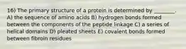 16) The primary structure of a protein is determined by ________. A) the sequence of amino acids B) hydrogen bonds formed between the components of the peptide linkage C) a series of helical domains D) pleated sheets E) covalent bonds formed between fibroin residues