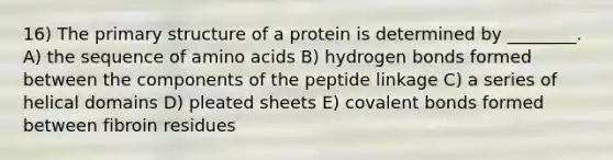 16) The primary structure of a protein is determined by ________. A) the sequence of amino acids B) hydrogen bonds formed between the components of the peptide linkage C) a series of helical domains D) pleated sheets E) covalent bonds formed between fibroin residues