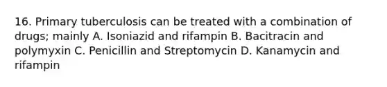 16. Primary tuberculosis can be treated with a combination of drugs; mainly A. Isoniazid and rifampin B. Bacitracin and polymyxin C. Penicillin and Streptomycin D. Kanamycin and rifampin