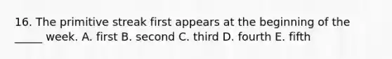 16. The primitive streak first appears at the beginning of the _____ week. A. first B. second C. third D. fourth E. fifth