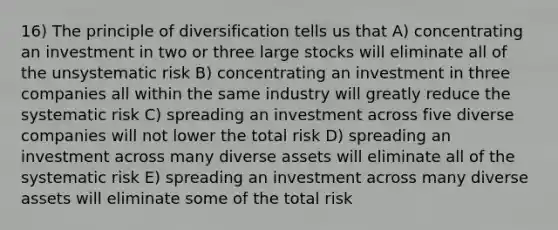 16) The principle of diversification tells us that A) concentrating an investment in two or three large stocks will eliminate all of the unsystematic risk B) concentrating an investment in three companies all within the same industry will greatly reduce the systematic risk C) spreading an investment across five diverse companies will not lower the total risk D) spreading an investment across many diverse assets will eliminate all of the systematic risk E) spreading an investment across many diverse assets will eliminate some of the total risk