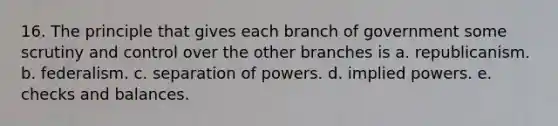 16. The principle that gives each branch of government some scrutiny and control over the other branches is a. republicanism. b. federalism. c. separation of powers. d. implied powers. e. checks and balances.