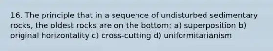 16. The principle that in a sequence of undisturbed sedimentary rocks, the oldest rocks are on the bottom: a) superposition b) original horizontality c) cross-cutting d) uniformitarianism