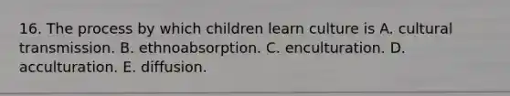 16. The process by which children learn culture is A. cultural transmission. B. ethnoabsorption. C. enculturation. D. acculturation. E. diffusion.