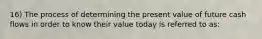 16) The process of determining the present value of future cash flows in order to know their value today is referred to as: