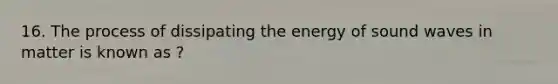 16. The process of dissipating the energy of sound waves in matter is known as ?