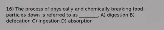 16) The process of physically and chemically breaking food particles down is referred to as ________. A) digestion B) defecation C) ingestion D) absorption