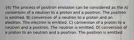 16) The process of positron emission can be considered as the A) conversion of a neutron to a proton and a positron. The positron is emitted. B) conversion of a neutron to a proton and an electron. The electron is emitted. C) conversion of a proton to a neutron and a positron. The neutron is emitted. D) conversion of a proton to an neutron and a positron. The positron is emitted.