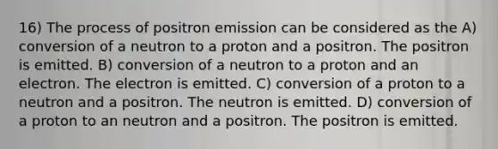 16) The process of positron emission can be considered as the A) conversion of a neutron to a proton and a positron. The positron is emitted. B) conversion of a neutron to a proton and an electron. The electron is emitted. C) conversion of a proton to a neutron and a positron. The neutron is emitted. D) conversion of a proton to an neutron and a positron. The positron is emitted.