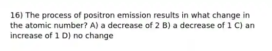 16) The process of positron emission results in what change in the atomic number? A) a decrease of 2 B) a decrease of 1 C) an increase of 1 D) no change