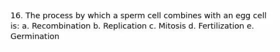 16. The process by which a sperm cell combines with an egg cell is: a. Recombination b. Replication c. Mitosis d. Fertilization e. Germination