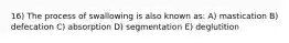 16) The process of swallowing is also known as: A) mastication B) defecation C) absorption D) segmentation E) deglutition