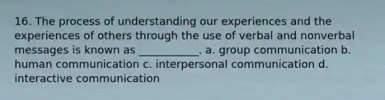 16. The process of understanding our experiences and the experiences of others through the use of verbal and nonverbal messages is known as ___________. a. group communication b. human communication c. <a href='https://www.questionai.com/knowledge/kYcZI9dsWF-interpersonal-communication' class='anchor-knowledge'>interpersonal communication</a> d. interactive communication