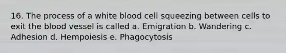 16. The process of a white blood cell squeezing between cells to exit the blood vessel is called a. Emigration b. Wandering c. Adhesion d. Hempoiesis e. Phagocytosis