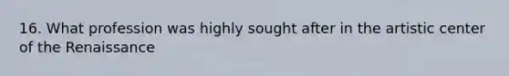 16. What profession was highly sought after in the artistic center of the Renaissance