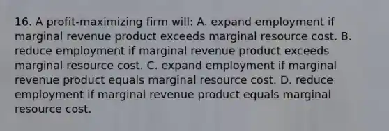 16. A profit-maximizing firm will: A. expand employment if marginal revenue product exceeds marginal resource cost. B. reduce employment if marginal revenue product exceeds marginal resource cost. C. expand employment if marginal revenue product equals marginal resource cost. D. reduce employment if marginal revenue product equals marginal resource cost.