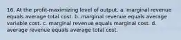 16. At the profit-maximizing level of output, a. marginal revenue equals average total cost. b. marginal revenue equals average variable cost. c. marginal revenue equals marginal cost. d. average revenue equals average total cost.