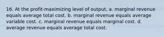 16. At the profit-maximizing level of output, a. marginal revenue equals average total cost. b. marginal revenue equals average variable cost. c. marginal revenue equals marginal cost. d. average revenue equals average total cost.