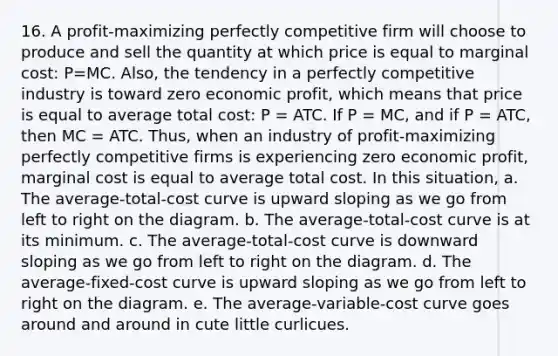 16. A profit-maximizing perfectly competitive firm will choose to produce and sell the quantity at which price is equal to marginal cost: P=MC. Also, the tendency in a perfectly competitive industry is toward zero economic profit, which means that price is equal to average total cost: P = ATC. If P = MC, and if P = ATC, then MC = ATC. Thus, when an industry of profit-maximizing perfectly competitive firms is experiencing zero economic profit, marginal cost is equal to average total cost. In this situation, a. The average-total-cost curve is upward sloping as we go from left to right on the diagram. b. The average-total-cost curve is at its minimum. c. The average-total-cost curve is downward sloping as we go from left to right on the diagram. d. The average-fixed-cost curve is upward sloping as we go from left to right on the diagram. e. The average-variable-cost curve goes around and around in cute little curlicues.