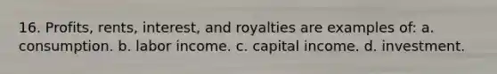 16. Profits, rents, interest, and royalties are examples of: a. consumption. b. labor income. c. capital income. d. investment.