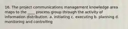 16. The project communications management knowledge area maps to the ____ process group through the activity of information distribution. a. initiating c. executing b. planning d. monitoring and controlling