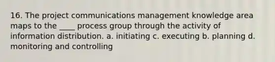 16. The project communications management knowledge area maps to the ____ process group through the activity of information distribution. a. initiating c. executing b. planning d. monitoring and controlling