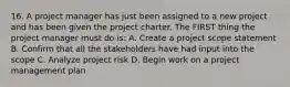 16. A project manager has just been assigned to a new project and has been given the project charter. The FIRST thing the project manager must do is: A. Create a project scope statement B. Confirm that all the stakeholders have had input into the scope C. Analyze project risk D. Begin work on a project management plan