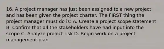 16. A project manager has just been assigned to a new project and has been given the project charter. The FIRST thing the project manager must do is: A. Create a project scope statement B. Confirm that all the stakeholders have had input into the scope C. Analyze project risk D. Begin work on a project management plan