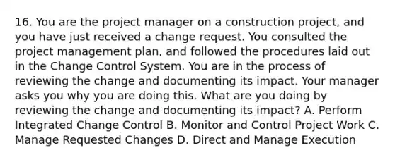 16. You are the project manager on a construction project, and you have just received a change request. You consulted the project management plan, and followed the procedures laid out in the Change Control System. You are in the process of reviewing the change and documenting its impact. Your manager asks you why you are doing this. What are you doing by reviewing the change and documenting its impact? A. Perform Integrated Change Control B. Monitor and Control Project Work C. Manage Requested Changes D. Direct and Manage Execution