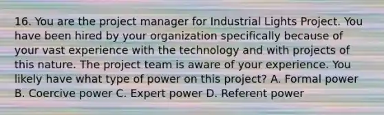 16. You are the project manager for Industrial Lights Project. You have been hired by your organization specifically because of your vast experience with the technology and with projects of this nature. The project team is aware of your experience. You likely have what type of power on this project? A. Formal power B. Coercive power C. Expert power D. Referent power