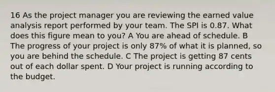 16 As the project manager you are reviewing the earned value analysis report performed by your team. The SPI is 0.87. What does this figure mean to you? A You are ahead of schedule. B The progress of your project is only 87% of what it is planned, so you are behind the schedule. C The project is getting 87 cents out of each dollar spent. D Your project is running according to the budget.