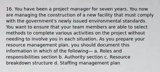 16. You have been a project manager for seven years. You now are managing the construction of a new facility that must comply with the government's newly issued environmental standards. You want to ensure that your team members are able to select methods to complete various activities on the project without needing to involve you in each situation. As you prepare your resource management plan, you should document this information in which of the following— a. Roles and responsibilities section b. Authority section c. Resource breakdown structure d. Staffing management plan