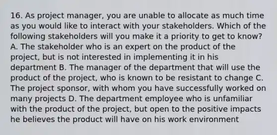 16. As project manager, you are unable to allocate as much time as you would like to interact with your stakeholders. Which of the following stakeholders will you make it a priority to get to know? A. The stakeholder who is an expert on the product of the project, but is not interested in implementing it in his department B. The manager of the department that will use the product of the project, who is known to be resistant to change C. The project sponsor, with whom you have successfully worked on many projects D. The department employee who is unfamiliar with the product of the project, but open to the positive impacts he believes the product will have on his work environment