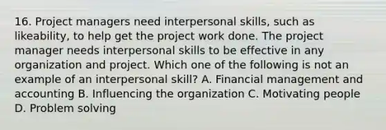 16. Project managers need interpersonal skills, such as likeability, to help get the project work done. The project manager needs interpersonal skills to be effective in any organization and project. Which one of the following is not an example of an interpersonal skill? A. Financial management and accounting B. Influencing the organization C. Motivating people D. Problem solving