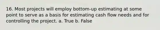 16. Most projects will employ bottom-up estimating at some point to serve as a basis for estimating cash flow needs and for controlling the project. a. True b. False