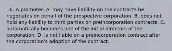 16. A promoter: A. may have liability on the contracts he negotiates on behalf of the prospective corporation. B. does not hold any liability to third parties on preincorporation contracts. C. automatically becomes one of the initial directors of the corporation. D. is not liable on a preincorporation contract after the corporation's adoption of the contract.