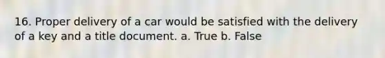 16. Proper delivery of a car would be satisfied with the delivery of a key and a title document. a. True b. False