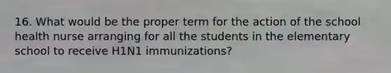 16. What would be the proper term for the action of the school health nurse arranging for all the students in the elementary school to receive H1N1 immunizations?